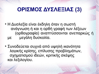 ΟΡΙΣΜΟΣ ΔΥΣΛΕΞΙΑΣ (3)


    Η Δυσλεξία είναι έκδηλη όταν η σωστή
      ανάγνωση ή και η ορθή γραφή των λέξεων
        (ορθογραφία) αναπτύσσονται ανεπαρκώς ή
    με    μεγάλη δυσκολία.

    Συνοδεύεται συχνά από υψηλή ικανότητα
     λογικής κρίσης, επίλυσης προβλημάτων,
     σχηματισμού ιδεών, κριτικής σκέψης
    και λεξιλογίου.
 