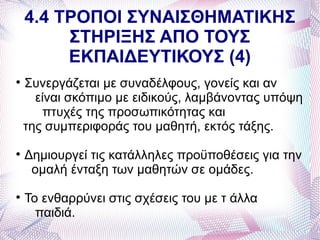 4.4 ΤΡΟΠΟΙ ΣΥΝΑΙΣΘΗΜΑΤΙΚΗΣ
         ΣΤΗΡΙΞΗΣ ΑΠΟ ΤΟΥΣ
         ΕΚΠΑΙΔΕΥΤΙΚΟΥΣ (4)

    Συνεργάζεται με συναδέλφους, γονείς και αν
      είναι σκόπιμο με ειδικούς, λαμβάνοντας υπόψη
       πτυχές της προσωπικότητας και
    της συμπεριφοράς του μαθητή, εκτός τάξης.

    Δημιουργεί τις κατάλληλες προϋποθέσεις για την
     ομαλή ένταξη των μαθητών σε ομάδες.

    Το ενθαρρύνει στις σχέσεις του με τ άλλα
      παιδιά.
 