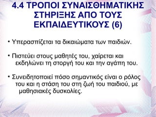 4.4 ΤΡΟΠΟΙ ΣΥΝΑΙΣΘΗΜΑΤΙΚΗΣ
         ΣΤΗΡΙΞΗΣ ΑΠΟ ΤΟΥΣ
         ΕΚΠΑΙΔΕΥΤΙΚΟΥΣ (6)

    Υπερασπίζεται τα δικαιώματα των παιδιών.

    Πιστεύει στους μαθητές του, χαίρεται και
     εκδηλώνει τη στοργή του και την αγάπη του.

    Συνειδητοποιεί πόσο σημαντικός είναι ο ρόλος
     του και η στάση του στη ζωή του παιδιού, με
      μαθησιακές δυσκολίες.
 