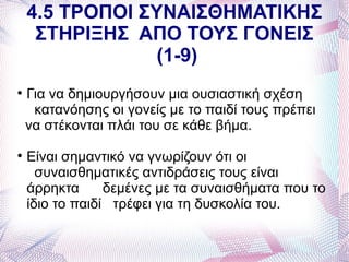 4.5 ΤΡΟΠΟΙ ΣΥΝΑΙΣΘΗΜΑΤΙΚΗΣ
     ΣΤΗΡΙΞΗΣ ΑΠΟ ΤΟΥΣ ΓΟΝΕΙΣ
                 (1-9)

    Για να δημιουργήσουν μια ουσιαστική σχέση
     κατανόησης οι γονείς με το παιδί τους πρέπει
    να στέκονται πλάι του σε κάθε βήμα.

    Είναι σημαντικό να γνωρίζουν ότι οι
      συναισθηματικές αντιδράσεις τους είναι
    άρρηκτα      δεμένες με τα συναισθήματα που το
    ίδιο το παιδί τρέφει για τη δυσκολία του.
 