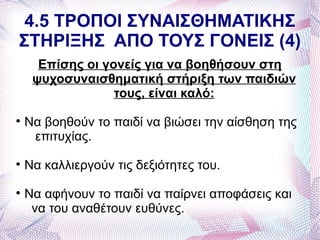 4.5 ΤΡΟΠΟΙ ΣΥΝΑΙΣΘΗΜΑΤΙΚΗΣ
ΣΤΗΡΙΞΗΣ ΑΠΟ ΤΟΥΣ ΓΟΝΕΙΣ (4)
      Επίσης οι γονείς για να βοηθήσουν στη
     ψυχοσυναισθηματική στήριξη των παιδιών
                  τους, είναι καλό:

    Να βοηθούν το παιδί να βιώσει την αίσθηση της
     επιτυχίας.

    Να καλλιεργούν τις δεξιότητες του.

    Να αφήνουν το παιδί να παίρνει αποφάσεις και
     να του αναθέτουν ευθύνες.
 