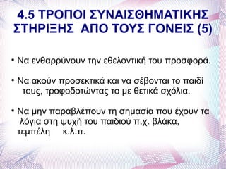 4.5 ΤΡΟΠΟΙ ΣΥΝΑΙΣΘΗΜΑΤΙΚΗΣ
ΣΤΗΡΙΞΗΣ ΑΠΟ ΤΟΥΣ ΓΟΝΕΙΣ (5)


    Να ενθαρρύνουν την εθελοντική του προσφορά.

    Να ακούν προσεκτικά και να σέβονται το παιδί
     τους, τροφοδοτώντας το με θετικά σχόλια.

    Να μην παραβλέπουν τη σημασία που έχουν τα
     λόγια στη ψυχή του παιδιού π.χ. βλάκα,
    τεμπέλη κ.λ.π.
 