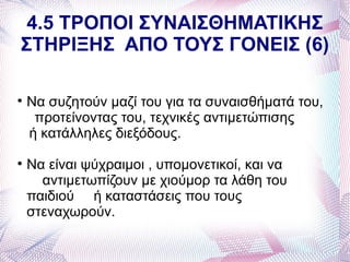 4.5 ΤΡΟΠΟΙ ΣΥΝΑΙΣΘΗΜΑΤΙΚΗΣ
ΣΤΗΡΙΞΗΣ ΑΠΟ ΤΟΥΣ ΓΟΝΕΙΣ (6)


    Να συζητούν μαζί του για τα συναισθήματά του,
     προτείνοντας του, τεχνικές αντιμετώπισης
    ή κατάλληλες διεξόδους.

    Να είναι ψύχραιμοι , υπομονετικοί, και να
      αντιμετωπίζουν με χιούμορ τα λάθη του
    παιδιού ή καταστάσεις που τους
    στεναχωρούν.
 