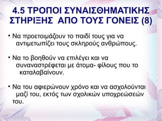 4.5 ΤΡΟΠΟΙ ΣΥΝΑΙΣΘΗΜΑΤΙΚΗΣ
ΣΤΗΡΙΞΗΣ ΑΠΟ ΤΟΥΣ ΓΟΝΕΙΣ (8)

    Να προετοιμάζουν το παιδί τους για να
     αντιμετωπίζει τους σκληρούς ανθρώπους.

    Να το βοηθούν να επιλέγει και να
     συναναστρέφεται με άτομα- φίλους που το
      καταλαβαίνουν.

    Να του αφιερώνουν χρόνο και να ασχολούνται
     μαζί του, εκτός των σχολικών υποχρεώσεών
    του.
 