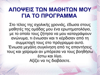 ΑΠΟΨΕΙΣ ΤΩΝ ΜΑΘΗΤΩΝ ΜΟΥ
   ΓΙΑ ΤΟ ΠΡΟΓΡΑΜΜΑ
 Στο τέλος της σχολικής χρονιάς, έδωσα στους
 μαθητές της ομάδας μου ένα ερωτηματολόγιο,
  με το οποίο τους ζήτησα να μου καταγράψουν
   ανώνυμα, τι ένιωσαν και τι κέρδισαν από τη
      συμμετοχή τους στο πρόγραμμα αυτό.
 Ένιωσα μεγάλη συγκίνηση από τις απαντήσεις
τους και χαίρομαι αν μπόρεσα να τους βοηθήσω
                  έστω και λίγο.
             Αξίζει να τις διαβάσετε.
 
