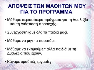 ΑΠΟΨΕΙΣ ΤΩΝ ΜΑΘΗΤΩΝ ΜΟΥ
    ΓΙΑ ΤΟ ΠΡΟΓΡΑΜΜΑ
• Μάθαμε περισσότερα πράγματα για τη Δυσλεξία
   και τη Διάσπαση προσοχής.

• Συνεργαστήκαμε όλα τα παιδιά μαζί.

• Μάθαμε να μην τα παρατάμε.

• Μάθαμε να εκτιμούμε τ άλλα παιδιά με τη
  Δυσλεξία που έχουν.

• Κάναμε ομαδικές εργασίες.
 