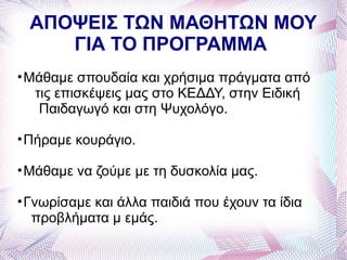 ΑΠΟΨΕΙΣ ΤΩΝ ΜΑΘΗΤΩΝ ΜΟΥ
    ΓΙΑ ΤΟ ΠΡΟΓΡΑΜΜΑ
• Μάθαμε σπουδαία και χρήσιμα πράγματα από
   τις επισκέψεις μας στο ΚΕΔΔΥ, στην Ειδική
    Παιδαγωγό και στη Ψυχολόγο.

• Πήραμε κουράγιο.

• Μάθαμε να ζούμε με τη δυσκολία μας.

• Γνωρίσαμε και άλλα παιδιά που έχουν τα ίδια
   προβλήματα μ εμάς.
 