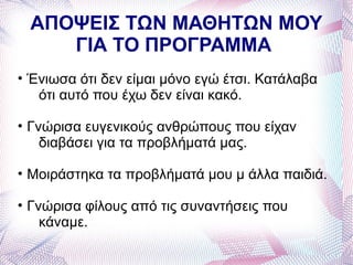 ΑΠΟΨΕΙΣ ΤΩΝ ΜΑΘΗΤΩΝ ΜΟΥ
    ΓΙΑ ΤΟ ΠΡΟΓΡΑΜΜΑ
• Ένιωσα ότι δεν είμαι μόνο εγώ έτσι. Κατάλαβα
   ότι αυτό που έχω δεν είναι κακό.

• Γνώρισα ευγενικούς ανθρώπους που είχαν
    διαβάσει για τα προβλήματά μας.

• Μοιράστηκα τα προβλήματά μου μ άλλα παιδιά.

• Γνώρισα φίλους από τις συναντήσεις που
    κάναμε.
 