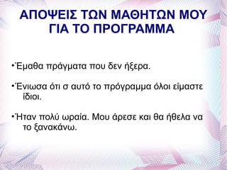 ΑΠΟΨΕΙΣ ΤΩΝ ΜΑΘΗΤΩΝ ΜΟΥ
    ΓΙΑ ΤΟ ΠΡΟΓΡΑΜΜΑ

• Έμαθα πράγματα που δεν ήξερα.

• Ένιωσα ότι σ αυτό το πρόγραμμα όλοι είμαστε
   ίδιοι.

• Ήταν πολύ ωραία. Μου άρεσε και θα ήθελα να
   το ξανακάνω.
 