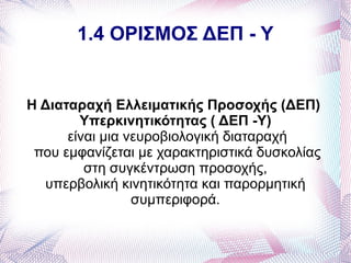 1.4 ΟΡΙΣΜΟΣ ΔΕΠ - Υ


Η Διαταραχή Ελλειματικής Προσοχής (ΔΕΠ)
        Υπερκινητικότητας ( ΔΕΠ -Υ)
      είναι μια νευροβιολογική διαταραχή
 που εμφανίζεται με χαρακτηριστικά δυσκολίας
         στη συγκέντρωση προσοχής,
  υπερβολική κινητικότητα και παρορμητική
                 συμπεριφορά.
 