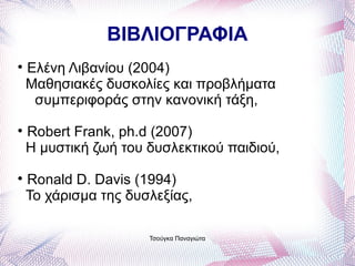ΒΙΒΛΙΟΓΡΑΦΙΑ

    Ελένη Λιβανίου (2004)
    Μαθησιακές δυσκολίες και προβλήματα
     συμπεριφοράς στην κανονική τάξη,

    Robert Frank, ph.d (2007)
    Η μυστική ζωή του δυσλεκτικού παιδιού,

    Ronald D. Davis (1994)
    Το χάρισμα της δυσλεξίας,

                      Τσούγκα Παναγιώτα
 