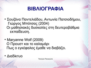 ΒΙΒΛΙΟΓΡΑΦΙΑ

    Σουζάνα Παντελιάδου, Αντωνία Πατσιοδήμου,
    Γιώργος Μπότσας (2004)
    Οι μαθησιακές δυσκολίες στη δευτεροβάθμια
      εκπαίδευση.

    Maryanne Wolf (2009)
    Ο Προυστ και το καλαμάρι
    Πως ο εγκέφαλος έμαθε να διαβάζει.

    Διαδίκτυο
                      Τσούγκα Παναγιώτα
 
