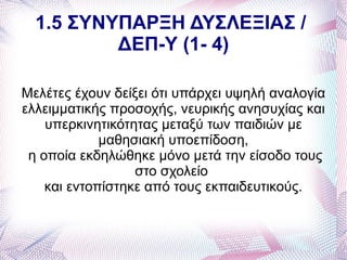 1.5 ΣΥΝΥΠΑΡΞΗ ΔΥΣΛΕΞΙΑΣ /
          ΔΕΠ-Υ (1- 4)

Μελέτες έχουν δείξει ότι υπάρχει υψηλή αναλογία
ελλειμματικής προσοχής, νευρικής ανησυχίας και
    υπερκινητικότητας μεταξύ των παιδιών με
             μαθησιακή υποεπίδοση,
 η οποία εκδηλώθηκε μόνο μετά την είσοδο τους
                  στο σχολείο
    και εντοπίστηκε από τους εκπαιδευτικούς.
 