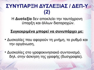 ΣΥΝΥΠΑΡΞΗ ΔΥΣΛΕΞΙΑΣ / ΔΕΠ-Υ
           (2)
      Η Δυσλεξία δεν αποκλείει την ταυτόχρονη
           ύπαρξη και άλλων διαταραχών.

     Συγκεκριμένα μπορεί να συνυπάρχει με:

    Δυσκολίες που αφορούν τη μνήμη, το ρυθμό και
     την οργάνωση,

    Δυσκολίες στο γραφοκινησιακό συντονισμό,
     δηλ. στην άσκηση της γραφής (δυσγραφία).
 