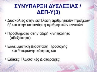 ΣΥΝΥΠΑΡΞΗ ΔΥΣΛΕΞΙΑΣ /
             ΔΕΠ-Υ(3)

    Δυσκολίες στην εκτέλεση αριθμητικών πράξεων
    ή/ και στην κατανόηση αριθμητικών εννοιών

    Προβλήματα στην αδρή κινητικότητα
     (αδεξιότητα)

    Ελλειμματική Διάσπαση Προσοχής
      και Υπερκινητικότητας και

    Ειδικές Γλωσσικές Διαταραχές
 