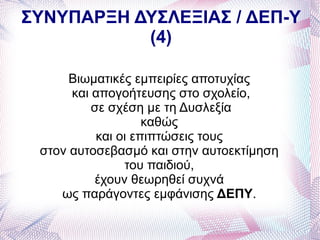 ΣΥΝΥΠΑΡΞΗ ΔΥΣΛΕΞΙΑΣ / ΔΕΠ-Υ
           (4)

      Βιωματικές εμπειρίες αποτυχίας
      και απογοήτευσης στο σχολείο,
          σε σχέση με τη Δυσλεξία
                    καθώς
           και οι επιπτώσεις τους
 στον αυτοσεβασμό και στην αυτοεκτίμηση
                του παιδιού,
          έχουν θεωρηθεί συχνά
    ως παράγοντες εμφάνισης ΔΕΠΥ.
 