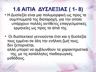 1.6 ΑΙΤΙΑ ΔΥΣΛΕΞΙΑΣ ( 1- 8)

    Η Δυσλεξία είναι μια πολυμορφική ως προς τα
     συμπτώματά της διαταραχή, για την οποία
      υπάρχουν πολλές αντίθετες επαγγελματικές
       ερμηνείες ως προς τα αίτιά της.

     Οι δυσλεκτικοί γεννιούνται έτσι και η δυσλεξία
    τους εμμένει σε όλη την ενήλικη ζωή τους,
    δεν ξεπερνιέται,
    αλλά μπορεί να αμβλυνθούν τα χαρακτηριστικά
      της, με τις κατάλληλες παιδαγωγικές
    μεθόδους.
 
