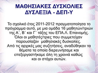 ΜΑΘΗΣΙΑΚΕΣ ΔΥΣΚΟΛΙΕΣ
       ΔΥΣΛΕΞΙΑ - ΔΕΠ-Υ

 Το σχολικό έτος 2011-2012 πραγματοποίησα το
πρόγραμμα αυτό, με μια ομάδα 16 μαθητών/τριών
  της Α΄, Β΄ και Γ΄ τάξης του ΕΠΑ.Λ. Επανομής.
     Όλοι οι μαθητές/τριες που συμμετείχαν
      παρουσίαζαν μαθησιακές δυσκολίες.
 Από τις αρχικές μας συζητήσεις, αναδύθηκαν τα
        θέματα τα οποία διερευνήσαμε και
     επεξεργαστήκαμε όλη τη χρονιά καθώς
                και οι στόχοι αυτών.
 