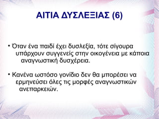 ΑΙΤΙΑ ΔΥΣΛΕΞΙΑΣ (6)



    Όταν ένα παιδί έχει δυσλεξία, τότε σίγουρα
     υπάρχουν συγγενείς στην οικογένεια με κάποια
      αναγνωστική δυσχέρεια.

    Κανένα ωστόσο γονίδιο δεν θα μπορέσει να
     ερμηνεύσει όλες τις μορφές αναγνωστικών
      ανεπαρκειών.
 