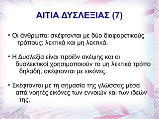 ΑΙΤΙΑ ΔΥΣΛΕΞΙΑΣ (7)


    Οι άνθρωποι σκέφτονται με δύο διαφορετικούς
     τρόπους: λεκτικά και μη λεκτικά.

    Η Δυσλεξία είναι προϊόν σκέψης και οι
     δυσλεκτικοί χρησιμοποιούν το μη λεκτικό τρόπο
      δηλαδή, σκέφτονται με εικόνες.

    Σκέφτονται με τη σημασία της γλώσσας μέσα
     από νοητές εικόνες των εννοιών και των ιδεών
      της.
 