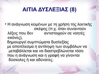 ΑΙΤΙΑ ΔΥΣΛΕΞΙΑΣ (8)


    Η ανάγνωση κειμένων με τη χρήση της λεκτικής
                   σκέψης (π.χ. όταν συναντούν
    λέξεις που δεν       αντιστοιχούν σε νοητές
    εικόνες),
    δημιουργεί συμπτώματα δυσλεξίας
    με αποτέλεσμα η αντίληψη των συμβόλων να
     μεταβάλλεται και να διαστρεβλώνεται τόσο
    που η ανάγνωση και η γραφή να γίνονται
     δύσκολες ή και αδύνατες.
 