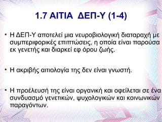 1.7 ΑΙΤΙΑ ΔΕΠ-Υ (1-4)

    Η ΔΕΠ-Υ αποτελεί μια νευροβιολογική διαταραχή με
    συμπεριφορικές επιπτώσεις, η οποία είναι παρούσα
    εκ γενετής και διαρκεί εφ όρου ζωής.


    Η ακριβής αιτιολογία της δεν είναι γνωστή.


    Η προέλευσή της είναι οργανική και οφείλεται σε ένα
    συνδυασμό γενετικών, ψυχολογικών και κοινωνικών
    παραγόντων.
 