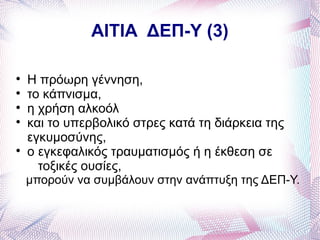 ΑΙΤΙΑ ΔΕΠ-Υ (3)


    Η πρόωρη γέννηση,

    το κάπνισμα,

    η χρήση αλκοόλ

    και το υπερβολικό στρες κατά τη διάρκεια της
    εγκυμοσύνης,

    ο εγκεφαλικός τραυματισμός ή η έκθεση σε
      τοξικές ουσίες,
    μπορούν να συμβάλουν στην ανάπτυξη της ΔΕΠ-Υ.
 