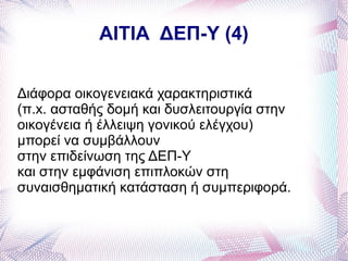 ΑΙΤΙΑ ΔΕΠ-Υ (4)


Διάφορα οικογενειακά χαρακτηριστικά
(π.x. ασταθής δομή και δυσλειτουργία στην
οικογένεια ή έλλειψη γονικού ελέγχου)
μπορεί να συμβάλλουν
στην επιδείνωση της ΔΕΠ-Υ
και στην εμφάνιση επιπλοκών στη
συναισθηματική κατάσταση ή συμπεριφορά.
 