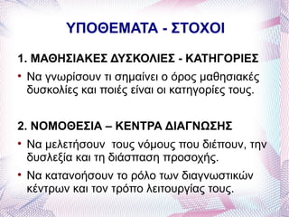 ΥΠΟΘΕΜΑΤΑ - ΣΤΟΧΟΙ

1. ΜΑΘΗΣΙΑΚΕΣ ΔΥΣΚΟΛΙΕΣ - ΚΑΤΗΓΟΡΙΕΣ

    Να γνωρίσουν τι σημαίνει ο όρος μαθησιακές
    δυσκολίες και ποιές είναι οι κατηγορίες τους.


2. ΝΟΜΟΘΕΣΙΑ – ΚΕΝΤΡΑ ΔΙΑΓΝΩΣΗΣ

    Να μελετήσουν τους νόμους που διέπουν, την
    δυσλεξία και τη διάσπαση προσοχής.

    Να κατανοήσουν το ρόλο των διαγνωστικών
    κέντρων και τον τρόπο λειτουργίας τους.
 