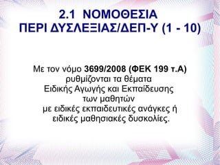 2.1 ΝΟΜΟΘΕΣΙΑ
ΠΕΡΙ ΔΥΣΛΕΞΙΑΣ/ΔΕΠ-Υ (1 - 10)


  Με τον νόμο 3699/2008 (ΦΕΚ 199 τ.Α)
          ρυθμίζονται τα θέματα
    Ειδικής Αγωγής και Εκπαίδευσης
               των μαθητών
    με ειδικές εκπαιδευτικές ανάγκες ή
      ειδικές μαθησιακές δυσκολίες.
 