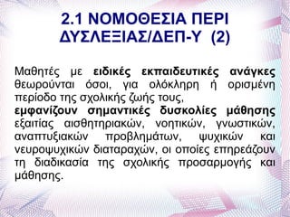 2.1 ΝΟΜΟΘΕΣΙΑ ΠΕΡΙ
       ΔΥΣΛΕΞΙΑΣ/ΔΕΠ-Υ (2)

Μαθητές με ειδικές εκπαιδευτικές ανάγκες
θεωρούνται όσοι, για ολόκληρη ή ορισμένη
περίοδο της σχολικής ζωής τους,
εμφανίζουν σημαντικές δυσκολίες μάθησης
εξαιτίας αισθητηριακών, νοητικών, γνωστικών,
αναπτυξιακών προβλημάτων, ψυχικών και
νευροψυχικών διαταραχών, οι οποίες επηρεάζουν
τη διαδικασία της σχολικής προσαρμογής και
μάθησης.
 