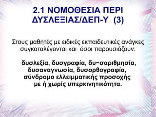 2.1 ΝΟΜΟΘΕΣΙΑ ΠΕΡΙ
      ΔΥΣΛΕΞΙΑΣ/ΔΕΠ-Υ (3)

Στους μαθητές με ειδικές εκπαιδευτικές ανάγκες
   συγκαταλέγονται και όσοι παρουσιάζουν:

   δυσλεξία, δυσγραφία, δυ−σαριθμησία,
     δυσαναγνωσία, δυσορθογραφία,
    σύνδρομο ελλειμματικής προσοχής
       με ή χωρίς υπερκινητικότητα.
 