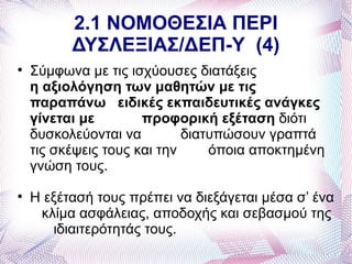 2.1 ΝΟΜΟΘΕΣΙΑ ΠΕΡΙ
          ΔΥΣΛΕΞΙΑΣ/ΔΕΠ-Υ (4)

    Σύμφωνα με τις ισχύουσες διατάξεις
    η αξιολόγηση των μαθητών με τις
    παραπάνω ειδικές εκπαιδευτικές ανάγκες
    γίνεται με        προφορική εξέταση διότι
    δυσκολεύονται να         διατυπώσουν γραπτά
    τις σκέψεις τους και την     όποια αποκτημένη
    γνώση τους.

    Η εξέτασή τους πρέπει να διεξάγεται μέσα σ’ ένα
     κλίμα ασφάλειας, αποδοχής και σεβασμού της
       ιδιαιτερότητάς τους.
 