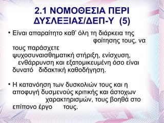 2.1 ΝΟΜΟΘΕΣΙΑ ΠΕΡΙ
          ΔΥΣΛΕΞΙΑΣ/ΔΕΠ-Υ (5)

    Είναι απαραίτητο καθ’ όλη τη διάρκεια της
                               φοίτησης τους, να
    τους παράσχετε
    ψυχοσυναισθηματική στήριξη, ενίσχυση,
      ενθάρρυνση και εξατομικευμένη όσο είναι
    δυνατό διδακτική καθοδήγηση.

    Η κατανόηση των δυσκολιών τους και η
    αποφυγή δυσμενούς κριτικής και άστοχων
              χαρακτηρισμών, τους βοηθά στο
    επίπονο έργο   τους.
 