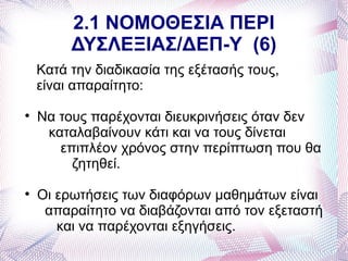 2.1 ΝΟΜΟΘΕΣΙΑ ΠΕΡΙ
         ΔΥΣΛΕΞΙΑΣ/ΔΕΠ-Υ (6)
    Κατά την διαδικασία της εξέτασής τους,
    είναι απαραίτητο:

    Να τους παρέχονται διευκρινήσεις όταν δεν
     καταλαβαίνουν κάτι και να τους δίνεται
       επιπλέον χρόνος στην περίπτωση που θα
         ζητηθεί.

    Οι ερωτήσεις των διαφόρων μαθημάτων είναι
     απαραίτητο να διαβάζονται από τον εξεταστή
       και να παρέχονται εξηγήσεις.
 