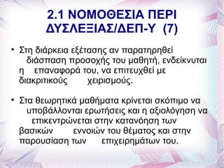 2.1 ΝΟΜΟΘΕΣΙΑ ΠΕΡΙ
          ΔΥΣΛΕΞΙΑΣ/ΔΕΠ-Υ (7)

    Στη διάρκεια εξέτασης αν παρατηρηθεί
      διάσπαση προσοχής του μαθητή, ενδείκνυται
    η επαναφορά του, να επιτευχθεί με
    διακριτικούς     χειρισμούς.

    Στα θεωρητικά μαθήματα κρίνεται σκόπιμο να
      υποβάλλονται ερωτήσεις και η αξιολόγηση να
       επικεντρώνεται στην κατανόηση των
    βασικών     εννοιών του θέματος και στην
    παρουσίαση των     επιχειρημάτων του.
 