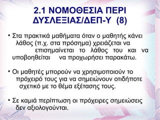 2.1 ΝΟΜΟΘΕΣΙΑ ΠΕΡΙ
          ΔΥΣΛΕΞΙΑΣ/ΔΕΠ-Υ (8)

    Στα πρακτικά μαθήματα όταν ο μαθητής κάνει
     λάθος (π.χ. στα πρόσημα) χρειάζεται να
           επισημαίνεται το λάθος του και να
    υποβοηθείται να προχωρήσει παρακάτω.

    Οι μαθητές μπορούν να χρησιμοποιούν το
     πρόχειρό τους για να σημειώνουν οτιδήποτε
      σχετικό με το θέμα εξέτασης τους.

    Σε καμιά περίπτωση οι πρόχειρες σημειώσεις
     δεν αξιολογούνται.
 
