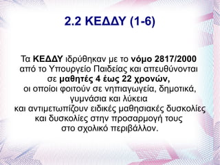 2.2 ΚΕΔΔΥ (1-6)


 Τα ΚΕΔΔΥ ιδρύθηκαν με το νόμο 2817/2000
 από το Υπουργείο Παιδείας και απευθύνονται
         σε μαθητές 4 έως 22 χρονών,
  οι οποίοι φοιτούν σε νηπιαγωγεία, δημοτικά,
              γυμνάσια και λύκεια
και αντιμετωπίζουν ειδικές μαθησιακές δυσκολίες
     και δυσκολίες στην προσαρμογή τους
            στο σχολικό περιβάλλον.
 
