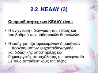 2.2 ΚΕΔΔΥ (3)

    Οι αρμοδιότητες των ΚΕΔΔΥ είναι:

    Η ανίχνευση - διάγνωση του είδους και
    του βαθμού των μαθησιακών δυσκολιών.

    Η εισήγηση εξατομικευμένων ή ομαδικών
      προγραμμάτων ψυχοπαιδαγωγικής
    και διδακτικής υποστήριξης και
    δημιουργικής απασχόλησης σε συνεργασία
    με τους εκπαιδευτικούς της τάξης.
 