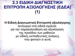 2.3 ΕΙΔΙΚΗ ΔΙΑΓΝΩΣΤΙΚΗ
ΕΠΙΤΡΟΠΗ ΑΞΙΟΛΟΓΗΣΗΣ (ΕΔΕΑ)
               (1)

Η Ειδική Διαγνωστική Επιτροπή αξιολόγησης
          λειτουργεί στα ειδικά σχολεία
    για την παρακολούθηση και αξιολόγηση
           της προόδου των μαθητών
        με ειδικές εκπαιδευτικές ανάγκες
               που φοιτούν σ αυτά.
 