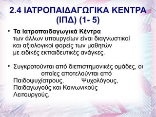 2.4 ΙΑΤΡΟΠΑΙΔΑΓΩΓΙΚΑ ΚΕΝΤΡΑ
          (ΙΠΔ) (1- 5)

    Τα Ιατροπαιδαγωγικά Κέντρα
    των άλλων υπουργείων είναι διαγνωστικοί
    και αξιολογικοί φορείς των μαθητών
    με ειδικές εκπαιδευτικές ανάγκες.

    Συγκροτούνται από διεπιστημονικές ομάδες, οι
             οποίες αποτελούνται από
    Παιδοψυχίατρους,      Ψυχολόγους,
    Παιδαγωγούς και Κοινωνικούς
    Λειτουργούς.
 