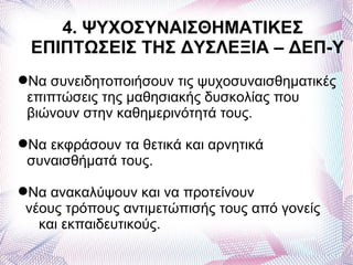4. ΨΥΧΟΣΥΝΑΙΣΘΗΜΑΤΙΚΕΣ
 ΕΠΙΠΤΩΣΕΙΣ ΤΗΣ ΔΥΣΛΕΞΙΑ – ΔΕΠ-Υ
Να συνειδητοποιήσουν τις ψυχοσυναισθηματικές
 επιπτώσεις της μαθησιακής δυσκολίας που
 βιώνουν στην καθημερινότητά τους.

Να εκφράσουν τα θετικά και αρνητικά
 συναισθήματά τους.

Να ανακαλύψουν και να προτείνουν
 νέους τρόπους αντιμετώπισής τους από γονείς
   και εκπαιδευτικούς.
 