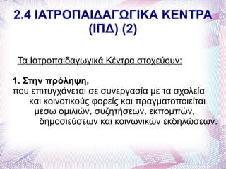 2.4 ΙΑΤΡΟΠΑΙΔΑΓΩΓΙΚΑ ΚΕΝΤΡΑ
           (ΙΠΔ) (2)

 Τα Ιατροπαιδαγωγικά Κέντρα στοχεύουν:

1. Στην πρόληψη,
που επιτυγχάνεται σε συνεργασία με τα σχολεία
    και κοινοτικούς φορείς και πραγματοποιείται
     μέσω ομιλιών, συζητήσεων, εκπομπών,
      δημοσιεύσεων και κοινωνικών εκδηλώσεων.
 