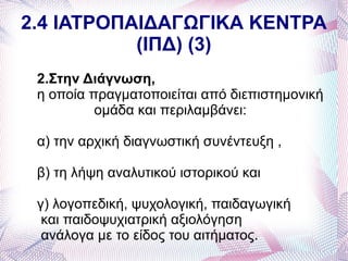 2.4 ΙΑΤΡΟΠΑΙΔΑΓΩΓΙΚΑ ΚΕΝΤΡΑ
           (ΙΠΔ) (3)
 2.Στην Διάγνωση,
 η οποία πραγματοποιείται από διεπιστημονική
          ομάδα και περιλαμβάνει:

 α) την αρχική διαγνωστική συνέντευξη ,

 β) τη λήψη αναλυτικού ιστορικού και

 γ) λογοπεδική, ψυχολογική, παιδαγωγική
  και παιδοψυχιατρική αξιολόγηση
  ανάλογα με το είδος του αιτήματος.
 