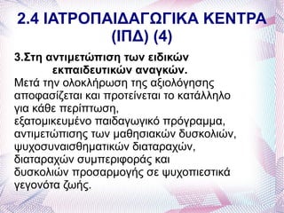 2.4 ΙΑΤΡΟΠΑΙΔΑΓΩΓΙΚΑ ΚΕΝΤΡΑ
           (ΙΠΔ) (4)
3.Στη αντιμετώπιση των ειδικών
       εκπαιδευτικών αναγκών.
Μετά την ολοκλήρωση της αξιολόγησης
αποφασίζεται και προτείνεται το κατάλληλο
για κάθε περίπτωση,
εξατομικευμένο παιδαγωγικό πρόγραμμα,
αντιμετώπισης των μαθησιακών δυσκολιών,
ψυχοσυναισθηματικών διαταραχών,
διαταραχών συμπεριφοράς και
δυσκολιών προσαρμογής σε ψυχοπιεστικά
γεγονότα ζωής.
 