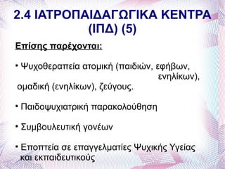 2.4 ΙΑΤΡΟΠΑΙΔΑΓΩΓΙΚΑ ΚΕΝΤΡΑ
           (ΙΠΔ) (5)
Επίσης παρέχονται:

 Ψυχοθεραπεία ατομική (παιδιών, εφήβων,
                                 ενηλίκων),
ομαδική (ενηλίκων), ζεύγους.

    Παιδοψυχιατρική παρακολούθηση

    Συμβουλευτική γονέων

    Εποπτεία σε επαγγελματίες Ψυχικής Υγείας
    και εκπαιδευτικούς
 