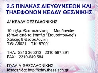 2.5 ΠΙΝΑΚΑΣ ΔΙΕΥΘΥΝΣΕΩΝ ΚΑΙ
ΤΗΛΕΦΩΝΩΝ ΚΕΔΔΥ ΘΕΣ/ΝΙΚΗΣ
Α' ΚΕΔΔΥ ΘΕΣΣΑΛΟΝΙΚΗΣ

10ο χλμ. Θεσσαλονίκης – Μουδανιών
(δίπλα από τα έπιπλα "Σταυρόπουλος")
Χάλκης 8 Θεσσαλονίκη
Τ.Θ: Δ5021 Τ.Κ: 57001

ΤΗΛ: 2310 365013 2310-587.391
FAX: 2310-649.584

ΠΥΛΑΙΑ-ΘΕΣΣΑΛΟΝΙΚΗΣ
Ιστοσελίδα: http://kday.thess.sch.gr
 