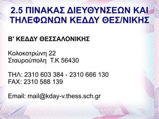 2.5 ΠΙΝΑΚΑΣ ΔΙΕΥΘΥΝΣΕΩΝ ΚΑΙ
ΤΗΛΕΦΩΝΩΝ ΚΕΔΔΥ ΘΕΣ/ΝΙΚΗΣ

Β' ΚΕΔΔΥ ΘΕΣΣΑΛΟΝΙΚΗΣ

Κολοκοτρώνη 22
Σταυρούπολη Τ.Κ 56430

ΤΗΛ: 2310 603 384 - 2310 666 130
FAX: 2310 588 139

Email: mail@kday-v.thess.sch.gr
 