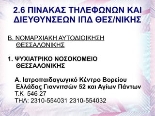 2.6 ΠΙΝΑΚΑΣ ΤΗΛΕΦΩΝΩΝ ΚΑΙ
 ΔΙΕΥΘΥΝΣΕΩΝ ΙΠΔ ΘΕΣ/ΝΙΚΗΣ

Β. ΝΟΜΑΡΧΙΑΚΗ ΑΥΤΟΔΙΟΙΚΗΣΗ
   ΘΕΣΣΑΛΟΝΙΚΗΣ

1. ΨΥΧΙΑΤΡΙΚΟ ΝΟΣΟΚΟΜΕΙΟ
   ΘΕΣΣΑΛΟΝΙΚΗΣ

 Α. Ιατροπαιδαγωγικό Κέντρο Βορείου
 Ελλάδος Γιαννιτσών 52 και Αγίων Πάντων
 Τ.Κ 546 27
 ΤΗΛ: 2310-554031 2310-554032
 