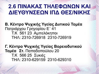 2.6 ΠΙΝΑΚΑΣ ΤΗΛΕΦΩΝΩΝ ΚΑΙ
 ΔΙΕΥΘΥΝΣΕΩΝ ΙΠΔ ΘΕΣ/ΝΙΚΗΣ

Β. Κέντρο Ψυχικής Υγείας Δυτικού Τομέα
Πατριάρχου Γρηγορίου Ε΄ 41
    Τ.Κ 561 23 Αμπελόκηποι
    ΤΗΛ: 2310-726918 2310-726919

Γ. Κέντρο Ψυχικής Υγείας Βορειοδυτικού
Τομέα Στ. Παπαδοπούλου 20
    Τ.Κ 566 25 Συκιές
    ΤΗΛ: 2310-629159 2310-629310
 